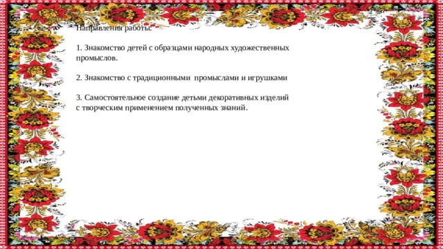 Направления работы: 1. Знакомство детей с образцами народных художественных промыслов. 2. Знакомство с традиционными промыслами и игрушками 3. Самостоятельное создание детьми декоративных изделий с творческим применением полученных знаний . 