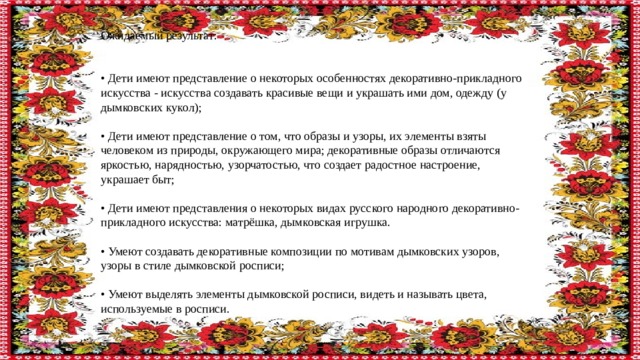 Ожидаемый результат: • Дети имеют представление о некоторых особенностях декоративно-прикладного искусства - искусства создавать красивые вещи и украшать ими дом, одежду (у дымковских кукол); • Дети имеют представление о том, что образы и узоры, их элементы взяты человеком из природы, окружающего мира; декоративные образы отличаются яркостью, нарядностью, узорчатостью, что создает радостное настроение, украшает быт; • Дети имеют представления о некоторых видах русского народного декоративно-прикладного искусства: матрёшка, дымковская игрушка. • Умеют создавать декоративные композиции по мотивам дымковских узоров, узоры в стиле дымковской росписи; • Умеют выделять элементы дымковской росписи, видеть и называть цвета, используемые в росписи. 