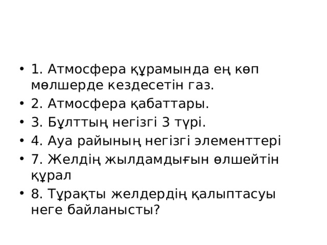 1. Атмосфера құрамында ең көп мөлшерде кездесетін газ. 2. Атмосфера қабаттары. 3. Бұлттың негізгі 3 түрі. 4. Ауа райының негізгі элементтері 7. Желдің жылдамдығын өлшейтін құрал 8. Тұрақты желдердің қалыптасуы неге байланысты? 