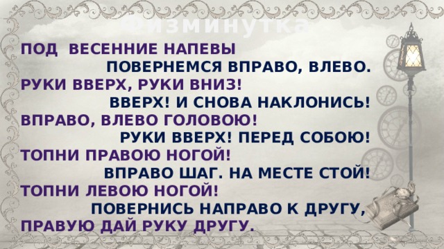 Физминутка Под весенние напевы Повернемся вправо, влево. Руки вверх, руки вниз! Вверх! И снова наклонись! Вправо, влево головою! Руки вверх! перед собою! Топни правою ногой! Вправо шаг. На месте стой! Топни левою ногой! Повернись направо к другу, Правую дай руку другу. 