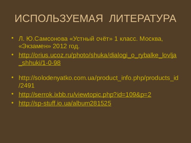 ИСПОЛЬЗУЕМАЯ ЛИТЕРАТУРА Л. Ю.Самсонова «Устный счёт» 1 класс. Москва, «Экзамен» 2012 год. http://orius.ucoz.ru/photo/shuka/dialogi_o_rybalke_lovlja_shhuki/1-0-98  http://solodenyatko.com.ua/product_info.php/products_id/2491 http://serrok.ixbb.ru/viewtopic.php?id=109&p=2 http://sp-stuff.io.ua/album281525 