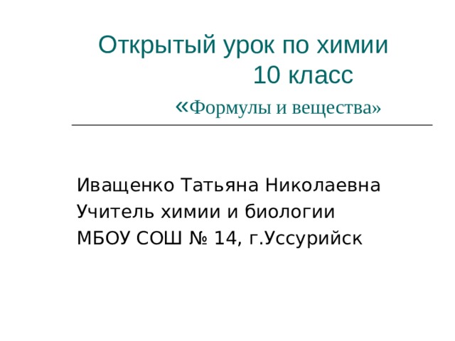 Открытый урок по химии  10 класс  « Формулы и вещества» Иващенко Татьяна Николаевна Учитель химии и биологии МБОУ СОШ № 14, г.Уссурийск 