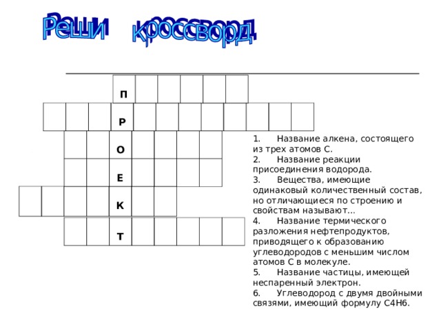  П  Р 1.      Название алкена, состоящего из трех атомов С. 2.      Название реакции присоединения водорода. 3.      Вещества, имеющие одинаковый количественный состав, но отличающиеся по строению и свойствам называют… 4.      Название термического разложения нефтепродуктов, приводящего к образованию углеводородов с меньшим числом атомов С в молекуле. 5.      Название частицы, имеющей неспаренный электрон. 6.      Углеводород с двумя двойными связями, имеющий формулу С4Н6.    О  Е  К  Т   