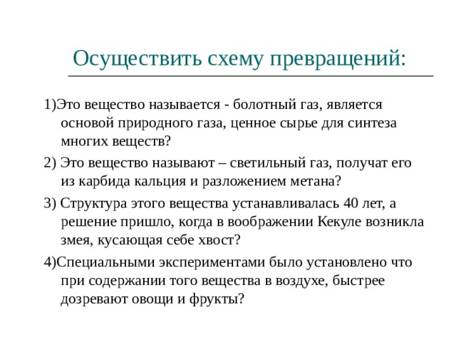 Осуществить схему превращений: 1)Это вещество называется - болотный газ, является основой природного газа, ценное сырье для синтеза многих веществ? 2) Это вещество называют – светильный газ, получат его из карбида кальция и разложением метана? 3) Структура этого вещества устанавливалась 40 лет, а решение пришло, когда в воображении Кекуле возникла змея, кусающая себе хвост? 4)Специальными экспериментами было установлено что при содержании того вещества в воздухе, быстрее дозревают овощи и фрукты? 