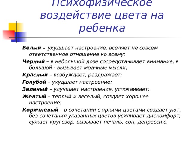 Психофизическое воздействие цвета на ребенка Белый –  ухудшает настроение, вселяет не совсем ответственное отношение ко всему; Черный – в небольшой дозе сосредотачивает внимание, в большой - вызывает мрачные мысли; Красный – возбуждает, раздражает; Голубой – ухудшает настроение; Зеленый – улучшает настроение, успокаивает; Желтый – теплый и веселый, создает хорошее настроение; Коричневый – в сочетании с яркими цветами создает уют, без сочетания указанных цветов усиливает дискомфорт, сужает кругозор, вызывает печаль, сон, депрессию. 