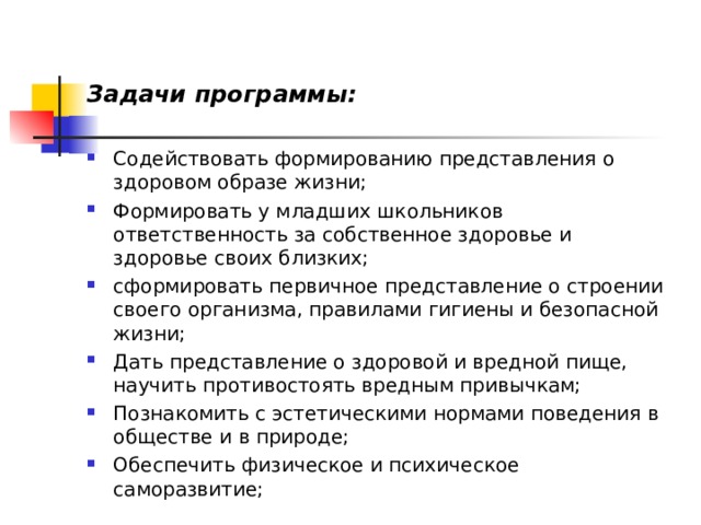 Задачи программы:  Содействовать формированию представления о здоровом образе жизни; Формировать у младших школьников ответственность за собственное здоровье и здоровье своих близких; сформировать первичное представление о строении своего организма, правилами гигиены и безопасной жизни; Дать представление о здоровой и вредной пище, научить противостоять вредным привычкам; Познакомить с эстетическими нормами поведения в обществе и в природе; Обеспечить физическое и психическое саморазвитие;  