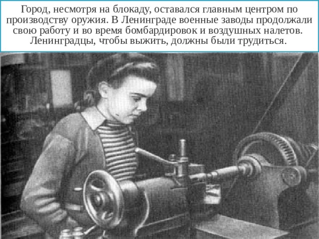 Город, несмотря на блокаду, оставался главным центром по производству оружия. В Ленинграде военные заводы продолжали свою работу и во время бомбардировок и воздушных налетов. Ленинградцы, чтобы выжить, должны были трудиться . 