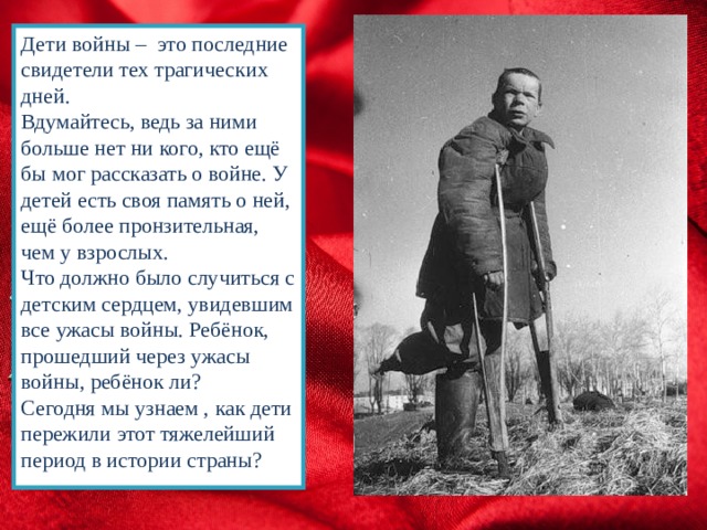 Дети войны – это последние свидетели тех трагических дней. Вдумайтесь, ведь за ними больше нет ни кого, кто ещё бы мог рассказать о войне. У детей есть своя память о ней, ещё более пронзительная, чем у взрослых. Что должно было случиться с детским сердцем, увидевшим все ужасы войны. Ребёнок, прошедший через ужасы войны, ребёнок ли? Сегодня мы узнаем , как дети пережили этот тяжелейший период в истории страны? 