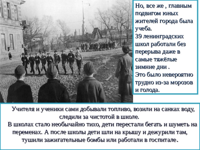 Но, все же , главным подвигом юных жителей города была учеба. 39 ленинградских школ работали без перерыва даже в самые тяжёлые зимние дни . Это было невероятно трудно из-за морозов и голода.  Учителя и ученики сами добывали топливо, возили на санках воду, следили за чистотой в школе.  В школах стало необычайно тихо, дети перестали бегать и шуметь на переменах. А после школы дети шли на крышу и дежурили там, тушили зажигательные бомбы или работали в госпитале . 