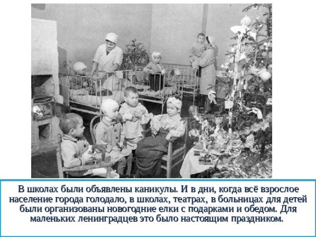 В школах были объявлены каникулы. И в дни, когда всё взрослое население города голодало, в школах, театрах, в больницах для детей были организованы новогодние елки с подарками и обедом. Для маленьких ленинградцев это было настоящим праздником.  