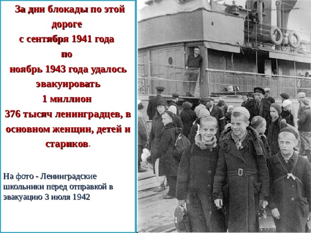   За дни блокады по этой дороге с сентября 1941 года по ноябрь 1943 года удалось эвакуировать 1 миллион 376 тысяч ленинградцев, в основном женщин, детей и стариков . На фото - Ленинградские школьники перед отправкой в эвакуацию 3 июля 1942 