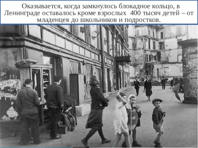  Оказывается, когда замкнулось блокадное кольцо, в Ленинграде оставалось кроме взрослых 400 тысяч детей – от младенцев до школьников и подростков. 