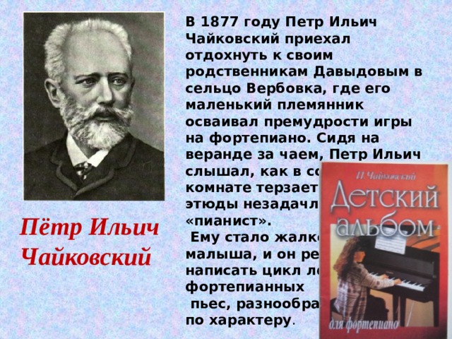 В 1877 году Петр Ильич Чайковский приехал отдохнуть к своим родственникам Давыдовым в сельцо Вербовка, где его маленький племянник осваивал премудрости игры на фортепиано. Сидя на веранде за чаем, Петр Ильич слышал, как в соседней комнате терзает гаммы и этюды незадачливый «пианист».  Ему стало жалко малыша, и он решил написать цикл легких фортепианных  пьес, разнообразных по характеру . Пётр Ильич Чайковский 