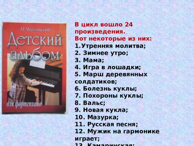 В цикл вошло 24 произведения. Вот некоторые из них: 1.Утренняя молитва;   2. Зимнее утро;  3. Мама;  4. Игра в лошадки;  5. Марш деревянных солдатиков;  6. Болезнь куклы;  7. Похороны куклы;  8. Вальс;  9. Новая кукла;  10. Мазурка;  11. Русская песня;  12. Мужик на гармонике играет;  13. Камаринская;  14. Полька 