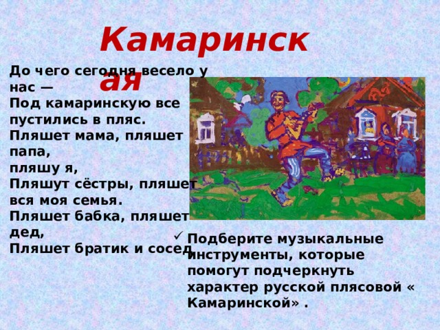 Камаринская До чего сегодня весело у нас —  Под камаринскую все пустились в пляс.  Пляшет мама, пляшет папа, пляшу я,  Пляшут сёстры, пляшет вся моя семья.  Пляшет бабка, пляшет дед,  Пляшет братик и сосед Подберите музыкальные инструменты, которые помогут подчеркнуть характер русской плясовой « Камаринской» . 