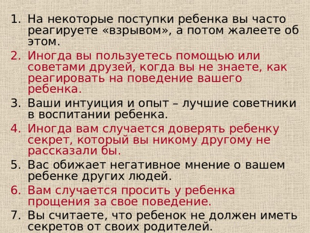 На некоторые поступки ребенка вы часто реагируете «взрывом», а потом жалеете об этом. Иногда вы пользуетесь помощью или советами друзей, когда вы не знаете, как реагировать на поведение вашего ребенка. Ваши интуиция и опыт – лучшие советники в воспитании ребенка. Иногда вам случается доверять ребенку секрет, который вы никому другому не рассказали бы. Вас обижает негативное мнение о вашем ребенке других людей. Вам случается просить у ребенка прощения за свое поведение. Вы считаете, что ребенок не должен иметь секретов от своих родителей. Вы замечаете между своим характером и характером ребенка различия, которые иногда удивляют вас. 