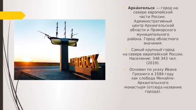 Арха́нгельск  — город на севере европейской части России. Административный центр Архангельской области и Приморского муниципального района. Город областного значения. Самый крупный город на севере европейской России. Население: 348 343 чел. (2019). Основан по указу Ивана Грозного в 1584 году как слобода Михайло-Архангельского монастыря (отсюда название города). 