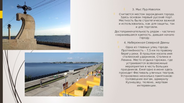 3. Мыс Пур-Наволок Считается местом зарождения города. Здесь основан первый русский порт. Местность была стратегически важной и использовалась, как для защиты, так и для торговли. Достопримечательность рядом – частично сохранившаяся крепость, давшая начало городу. 4. Набережная Северной Двины  Одна из главных улиц города. Протяжённость – 7,5 км по правому берегу реки. В прошлом носила имя сталинский ударников, Сталина и Ленина. Место отдыха горожан, где устраиваются всевозможные мероприятия в честь больших праздников. Ежегодно в июне здесь проходит Фестиваль уличных театров. Установлено несколько памятников: Соловецким юнгам, адмиралу Кузнецову, тюленю, жертвам интервенции.   