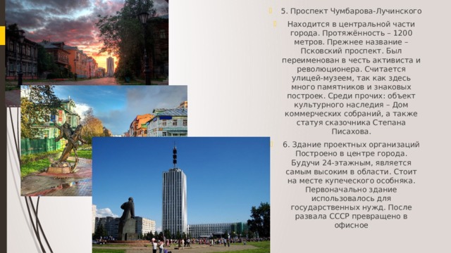 5. Проспект Чумбарова-Лучинского Находится в центральной части города. Протяжённость – 1200 метров. Прежнее название – Псковский проспект. Был переименован в честь активиста и революционера. Считается улицей-музеем, так как здесь много памятников и знаковых построек. Среди прочих: объект культурного наследия – Дом коммерческих собраний, а также статуя сказочника Степана Писахова. 6. Здание проектных организаций Построено в центре города. Будучи 24-этажным, является самым высоким в области. Стоит на месте купеческого особняка. Первоначально здание использовалось для государственных нужд. После развала СССР превращено в офисное 