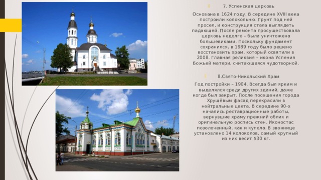 7. Успенская церковь Основана в 1624 году. В середине XVIII века построили колокольню. Грунт под ней просел, и конструкция стала выглядеть падающей. После ремонта просуществовала церковь недолго – была уничтожена большевиками. Поскольку фундамент сохранился, в 1989 году было решено восстановить храм, который освятили в 2008. Главная реликвия – икона Успения Божьей матери, считающаяся чудотворной.   8.Свято-Никольский Храм Год постройки – 1904. Всегда был ярким и выделялся среди других зданий, даже когда был закрыт. После посещения города Хрущёвым фасад перекрасили в нейтральные цвета. В середине 90-х начались реставрационные работы, вернувшие храму прежний облик и оригинальную роспись стен. Иконостас позолоченный, как и купола. В звоннице установлено 14 колоколов, самый крупный из них весит 530 кг.   