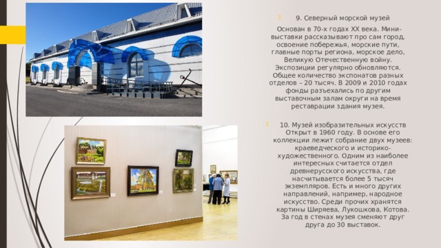 9. Северный морской музей  Основан в 70-х годах XX века. Мини-выставки рассказывают про сам город, освоение побережья, морские пути, главные порты региона, морское дело, Великую Отечественную войну. Экспозиции регулярно обновляются. Общее количество экспонатов разных отделов – 20 тысяч. В 2009 и 2010 годах фонды разъехались по другим выставочным залам округи на время реставрации здания музея.   10. Музей изобразительных искусств Открыт в 1960 году. В основе его коллекции лежит собрание двух музеев: краеведческого и историко-художественного. Одним из наиболее интересных считается отдел древнерусского искусства, где насчитывается более 5 тысяч экземпляров. Есть и много других направлений, например, народное искусство. Среди прочих хранятся картины Ширяева, Лукошкова, Котова. За год в стенах музея сменяют друг друга до 30 выставок.   
