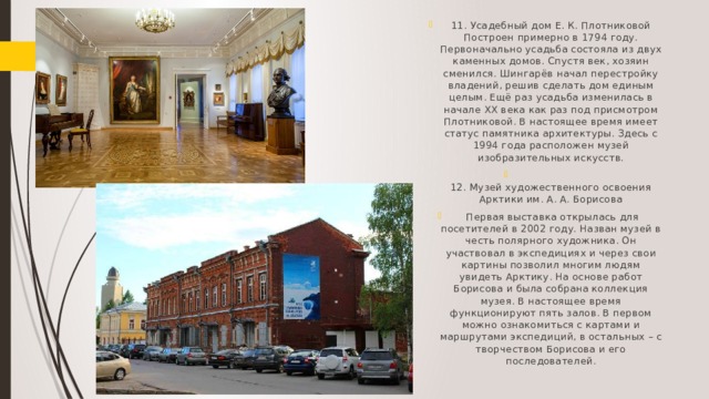 11. Усадебный дом Е. К. Плотниковой Построен примерно в 1794 году. Первоначально усадьба состояла из двух каменных домов. Спустя век, хозяин сменился. Шингарёв начал перестройку владений, решив сделать дом единым целым. Ещё раз усадьба изменилась в начале XX века как раз под присмотром Плотниковой. В настоящее время имеет статус памятника архитектуры. Здесь с 1994 года расположен музей изобразительных искусств.  12. Музей художественного освоения Арктики им. А. А. Борисова  Первая выставка открылась для посетителей в 2002 году. Назван музей в честь полярного художника. Он участвовал в экспедициях и через свои картины позволил многим людям увидеть Арктику. На основе работ Борисова и была собрана коллекция музея. В настоящее время функционируют пять залов. В первом можно ознакомиться с картами и маршрутами экспедиций, в остальных – с творчеством Борисова и его последователей.   