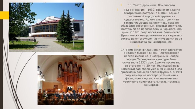 13. Театр драмы им. Ломоносова  Год основания – 1932. При этом здание театра было построено в 1846, однако постоянной городской труппы не существовало. Архангельск принимал гастролирующие коллективы, пока не обзавёлся собственным. Первый спектакль поставили по произведению Горького «На дне». С 1961 года носит имя Ломоносова. Практически на протяжении всех нулевых велась реконструкция, затянувшаяся из-за недостатка финансирования.  14. Поморская филармония Располагается в здании бывшей кирхи – лютеранской церкви имени Св. Екатерины в центре города. Учреждение культуры было основано в 1937 году. Здание пустовало до этого почти 20 лет. Нынешний вид камерный зал обрёл уже в 80-е, кода была проведена большая реконструкция. В 1991 году немецкие мастера установили к филармонии орган, что значительно увеличило привлекательность местных концертов.   