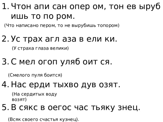 Чтон апи сан опер ом, тон ев ыруб ишь то по ром. Ус трах агл аза в ели ки. С мел огоп уляб оит ся. Нас ерди тыхво дув озят. В сякс в оегос час тьяку знец. (Что написано пером, то не вырубишь топором) (У страха глаза велики) (Смелого пуля боится) (На сердитых воду возят) (Всяк своего счастья кузнец). 