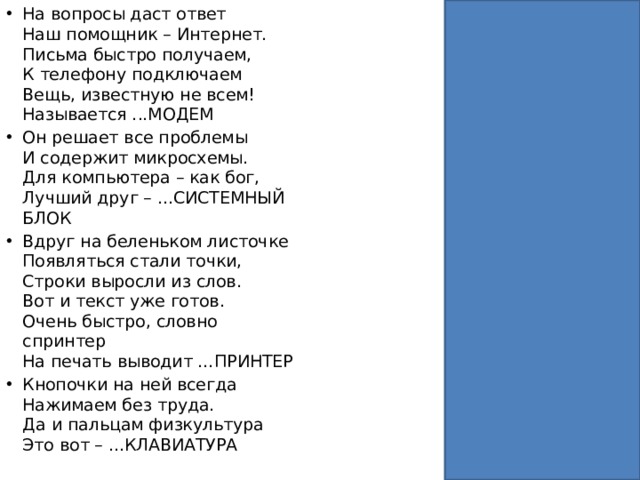 На вопросы даст ответ  Наш помощник – Интернет.  Письма быстро получаем,  К телефону подключаем  Вещь, известную не всем!  Называется ...МОДЕМ Он решает все проблемы  И содержит микросхемы.  Для компьютера – как бог,  Лучший друг – ...СИСТЕМНЫЙ БЛОК Вдруг на беленьком листочке  Появляться стали точки,  Строки выросли из слов.  Вот и текст уже готов.  Очень быстро, словно спринтер  На печать выводит …ПРИНТЕР Кнопочки на ней всегда  Нажимаем без труда.  Да и пальцам физкультура  Это вот – ...КЛАВИАТУРА 