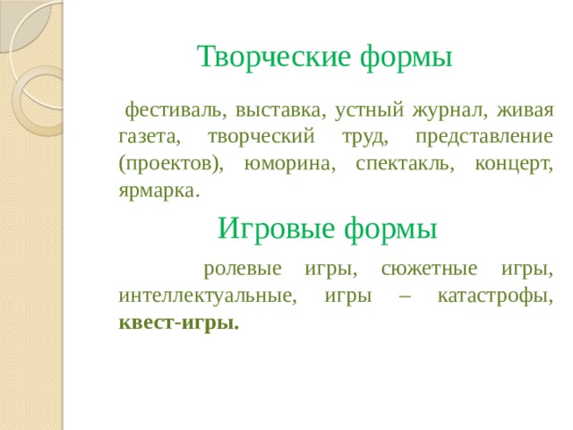 Творческие формы фестиваль, выставка, устный журнал, живая газета, творческий труд, представление (проектов), юморина, спектакль, концерт, ярмарка. Игровые формы ролевые игры, сюжетные игры, интеллектуальные, игры – катастрофы, квест-игры.