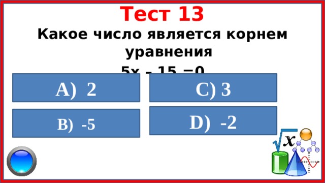 Тест 13 Какое число является корнем уравнения 5х – 15 =0 A) 2  C) 3  D) -2  B) -5  