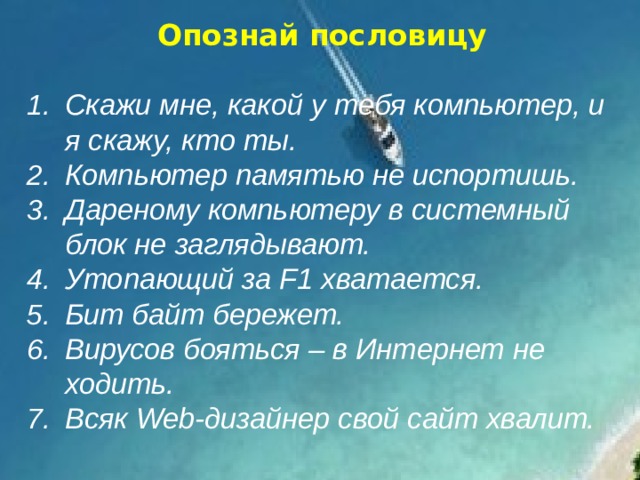 Опознай пословицу  Скажи мне, какой у тебя компьютер, и я скажу, кто ты. Компьютер памятью не испортишь. Дареному компьютеру в системный блок не заглядывают. Утопающий за F1 хватается. Бит байт бережет. Вирусов бояться – в Интернет не ходить. Всяк Web-дизайнер свой сайт хвалит.   