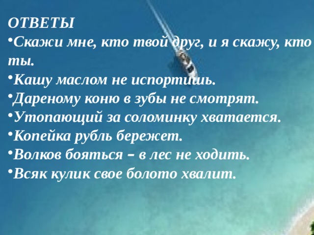 ОТВЕТЫ Скажи мне, кто твой друг, и я скажу, кто ты. Кашу маслом не испортишь. Дареному коню в зубы не смотрят. Утопающий за соломинку хватается. Копейка рубль бережет. Волков бояться – в лес не ходить. Всяк кулик свое болото хвалит. 