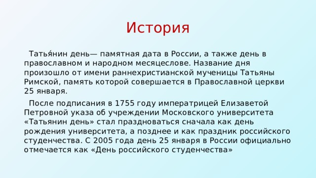 История Татья́нин день— памятная дата в России, а также день в православном и народном месяцеслове. Название дня произошло от имени раннехристианской мученицы Татьяны Римской, память которой совершается в Православной церкви 25 января. После подписания в 1755 году императрицей Елизаветой Петровной указа об учреждении Московского университета «Татьянин день» стал праздноваться сначала как день рождения университета, а позднее и как праздник российского студенчества. С 2005 года день 25 января в России официально отмечается как «День российского студенчества»