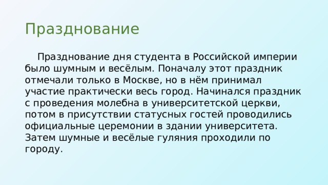 Празднование Празднование дня студента в Российской империи было шумным и весёлым. Поначалу этот праздник отмечали только в Москве, но в нём принимал участие практически весь город. Начинался праздник с проведения молебна в университетской церкви, потом в присутствии статусных гостей проводились официальные церемонии в здании университета. Затем шумные и весёлые гуляния проходили по городу.