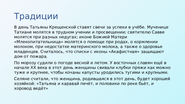 Традиции В день Татьяны Крещенской ставят свечи за успехи в учёбе. Мученице Татиане молятся в трудном учении и просвещении; святителю Савве молятся при разных недугах; иконе Божией Матери «Млекопитательница» молятся о помощи при родах, о кормлении молоком, при недостатке материнского молока, а также о здоровье младенцев. Считалось, что списки с иконы «Акафистная» защищают дом от пожара. По морозу судили о погоде весной и летом. У восточных славян ещё в начале XX века в этот день женщины свивали клубки пряжи как можно туже и крупнее, чтобы кочаны капусты уродились тугими и крупными. Селяне считали, что женщина, родившаяся в этот день, будет хорошей хозяйкой: «Татьяна и каравай печёт, и половики по реке бьёт, и хоровод ведёт»