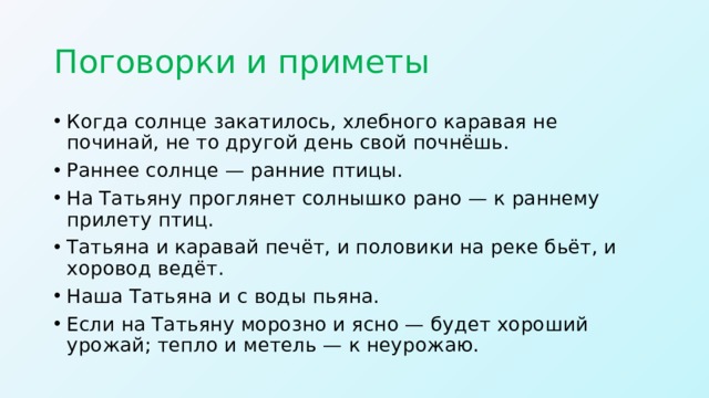 Поговорки и приметы Когда солнце закатилось, хлебного каравая не починай, не то другой день свой почнёшь. Раннее солнце — ранние птицы. На Татьяну проглянет солнышко рано — к раннему прилету птиц. Татьяна и каравай печёт, и половики на реке бьёт, и хоровод ведёт. Наша Татьяна и с воды пьяна. Если на Татьяну морозно и ясно — будет хороший урожай; тепло и метель — к неурожаю.