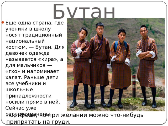 Бутан Еще одна страна, где ученики в школу носят традиционный национальный костюм, — Бутан. Для девочек одежда называется «кира», а для мальчиков — «гхо» и напоминает халат. Раньше дети все учебники и школьные принадлежности носили прямо в ней. Сейчас уже распространены портфели, но при желании можно что-нибудь припрятать на груди. 