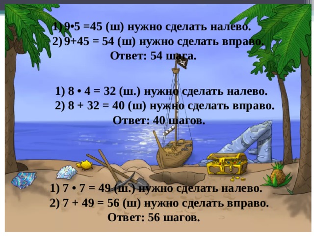 9•5 =45 (ш) нужно сделать налево. 9+45 = 54 (ш) нужно сделать вправо.  Ответ: 54 шага. 1) 8 • 4 = 32 (ш.) нужно сделать налево. 2) 8 + 32 = 40 (ш) нужно сделать вправо.  Ответ: 40 шагов. 1) 7 • 7 = 49 (ш.) нужно сделать налево. 2) 7 + 49 = 56 (ш) нужно сделать вправо.  Ответ: 56 шагов. 