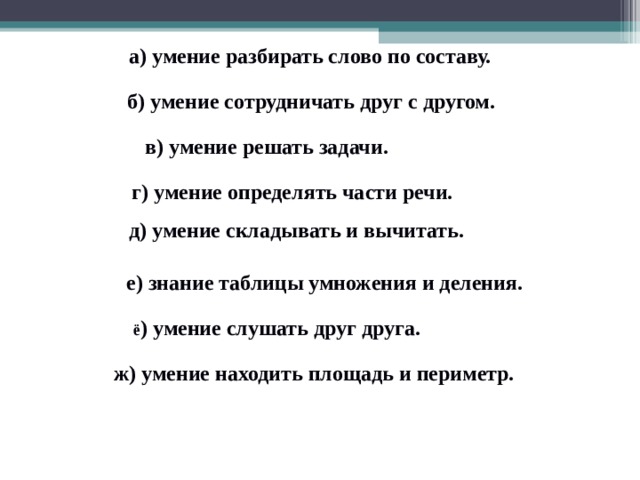 а) умение разбирать слово по составу. б) умение сотрудничать друг с другом. в) умение решать задачи. г) умение определять части речи.  д) умение складывать и вычитать. е) знание таблицы умножения и деления.  ё ) умение слушать друг друга.  ж) умение находить площадь и периметр. 