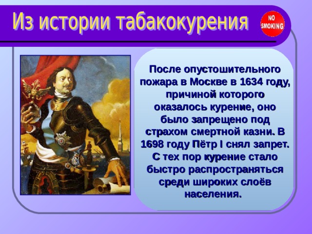 После опустошительного пожара в Москве в 1634 году, причиной которого оказалось курение, оно было запрещено под страхом смертной казни.  В 1698 году Пётр I снял запрет. С тех пор курение стало быстро распространяться среди широких слоёв населения.  