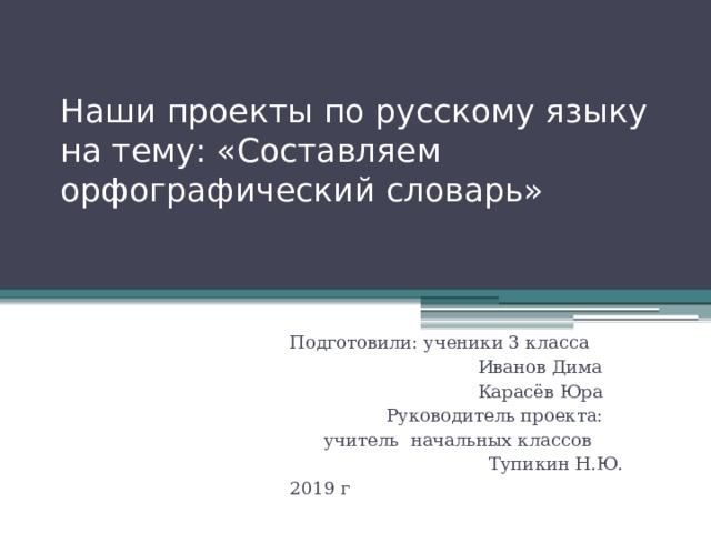 Наши проекты по русскому языку на тему: «Составляем орфографический словарь» Подготовили: ученики 3 класса  Иванов Дима  Карасёв Юра  Руководитель проекта:  учитель начальных классов  Тупикин Н.Ю. 2019 г 