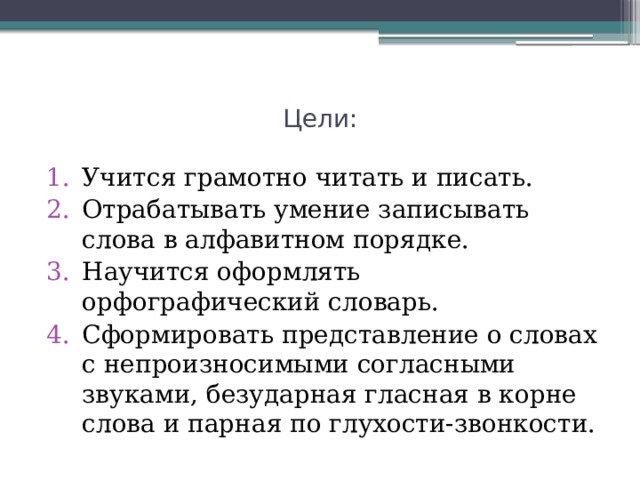 Цели: Учится грамотно читать и писать. Отрабатывать умение записывать слова в алфавитном порядке. Научится оформлять орфографический словарь. Сформировать представление о словах с непроизносимыми согласными звуками, безударная гласная в корне слова и парная по глухости-звонкости. 