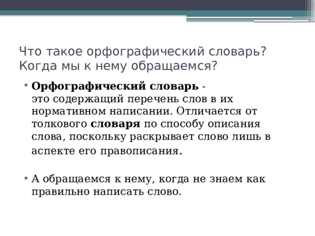 Что такое орфографический словарь? Когда мы к нему обращаемся? Орфографический   словарь  -это содержащий перечень слов в их нормативном написании. Отличается от толкового  словаря  по способу описания слова, поскольку раскрывает слово лишь в аспекте его правописания . А обращаемся к нему, когда не знаем как правильно написать слово. 