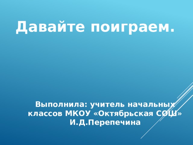 Давайте поиграем. Выполнила: учитель начальных классов МКОУ «Октябрьская СОШ» И.Д.Перепечина 