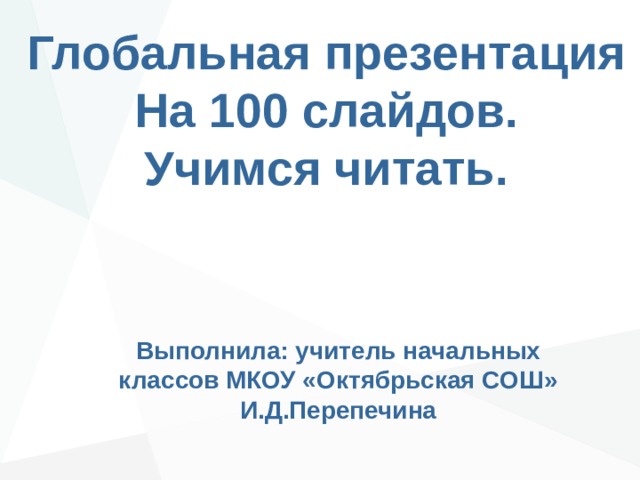 Глобальная презентация На 100 слайдов. Учимся читать. Выполнила: учитель начальных классов МКОУ «Октябрьская СОШ» И.Д.Перепечина 