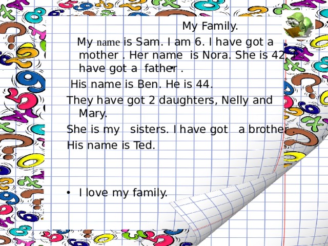  My Family.  My name is Sam. I am 6. I have got a mother . Her  name is Nora. She is 42. I have got a father .  His name is Ben. He is 44. They have got 2 daughters, Nelly and Mary. She is my sisters. I have got a brother . His name is Ted. I love my family. . 