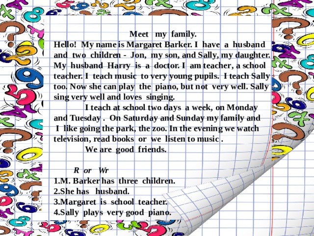 Meet my family. Hello ! My name is Margaret Barker. I have a husband and two children - Jon , my son , and Sally , my daughter. My husband Harry is a doctor. I am teacher , a school teacher. I teach music to very young pupils. I teach Sally too. Now she can play the piano , but not very well. Sally sing very well and loves singing.  I teach at school two days a week , on  Monday and Tuesday . On Saturday and Sunday my family and  I like going the park , the zoo. In the evening we watch television , read books or we listen to music .  We are good friends.   R or Wr М. Barker has three children . She has husband. Margaret is school teacher. Sally plays very good piano.   