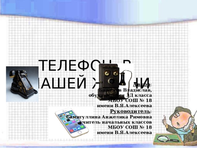 ТЕЛЕФОН В НАШЕЙ ЖИЗНИ Автор : Баженов Владислав, обучающийся 3Д класса МБОУ СОШ № 18 имени В.Я.Алексеева Руководитель : Самигуллина Анжелика Римовна учитель начальных классов МБОУ СОШ № 18 имени В.Я.Алексеева 