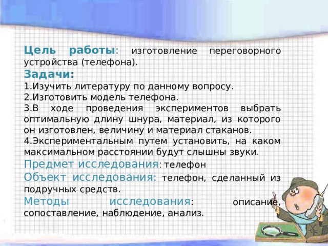 Цель  работы : изготовление переговорного устройства (телефона). Задачи : 1.Изучить литературу по данному вопросу. 2.Изготовить модель телефона. 3.В ходе проведения экспериментов выбрать оптимальную длину шнура, материал, из которого он изготовлен, величину и материал стаканов. 4.Экспериментальным путем установить, на каком максимальном расстоянии будут слышны звуки. Предмет исследования : телефон Объект исследования:  телефон, сделанный из подручных средств. Методы исследования : описание, сопоставление, наблюдение, анализ. 